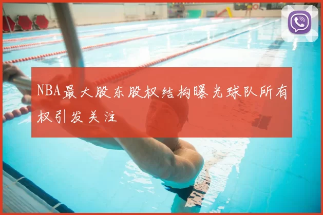 NBA最大股东股权结构曝光球队所有权引发关注
