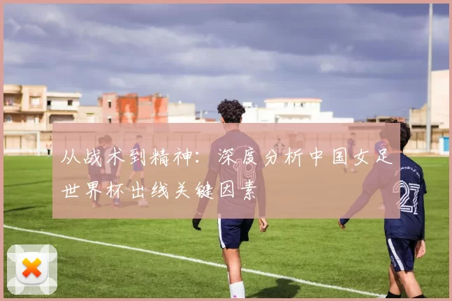 从战术到精神：深度分析中国女足世界杯出线关键因素