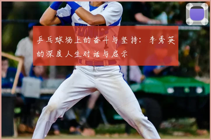 乒乓球场上的奋斗与坚持:李秀英的深度人生对话与启示