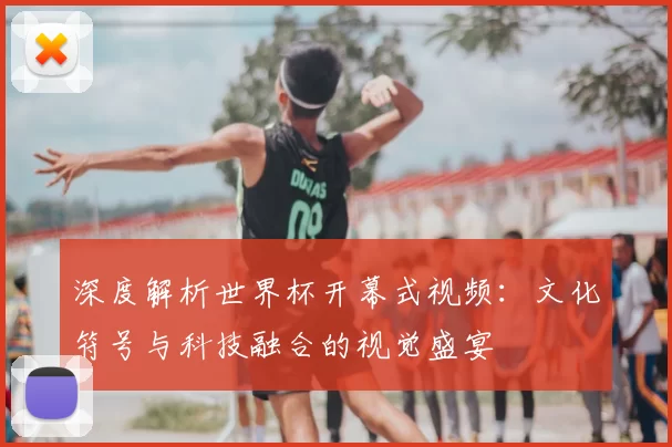 深度解析世界杯开幕式视频：文化符号与科技融合的视觉盛宴