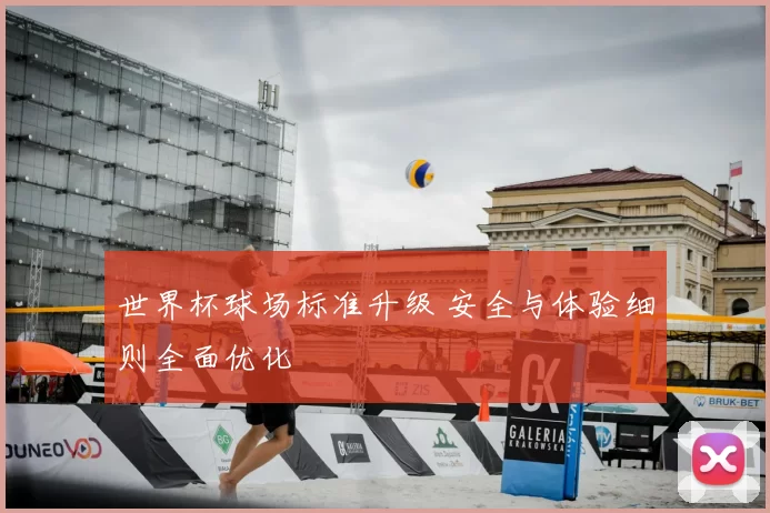 世界杯球场标准升级 安全与体验细则全面优化