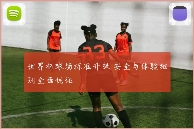 世界杯球场标准升级 安全与体验细则全面优化