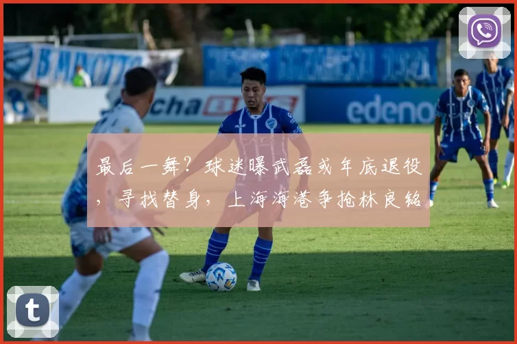 最后一舞？球迷曝武磊或年底退役，寻找替身，上海海港争抢林良铭