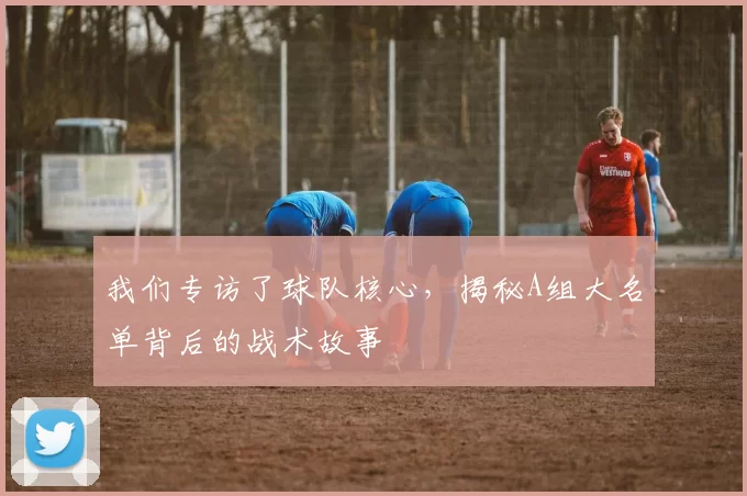 我们专访了球队核心，揭秘A组大名单背后的战术故事