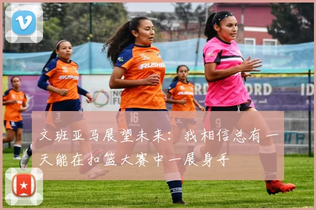 文班亚马展望未来：我相信总有一天能在扣篮大赛中一展身手