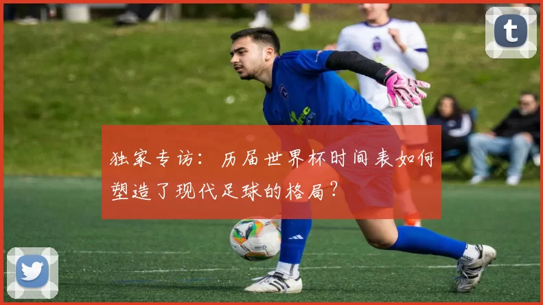 独家专访：历届世界杯时间表如何塑造了现代足球的格局？