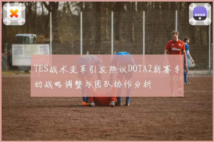 TES战术变革引发热议DOTA2新赛季的战略调整与团队协作分析