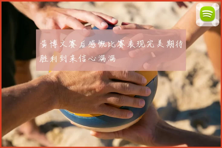 黄博文赛后感慨比赛表现完美期待胜利到来信心满满