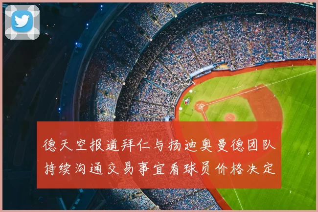 德天空报道拜仁与扬迪奥曼德团队持续沟通交易事宜看球员价格决定成败