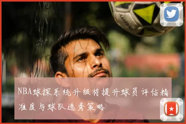 NBA球探系统升级将提升球员评估精准度与球队选秀策略