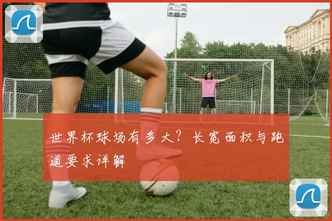 世界杯球场有多大?长宽面积与跑道要求详解
