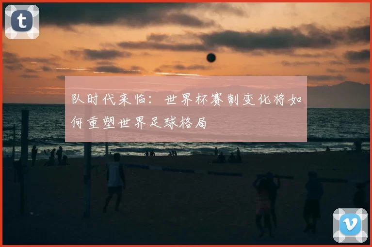 队时代来临:世界杯赛制变化将如何重塑世界足球格局