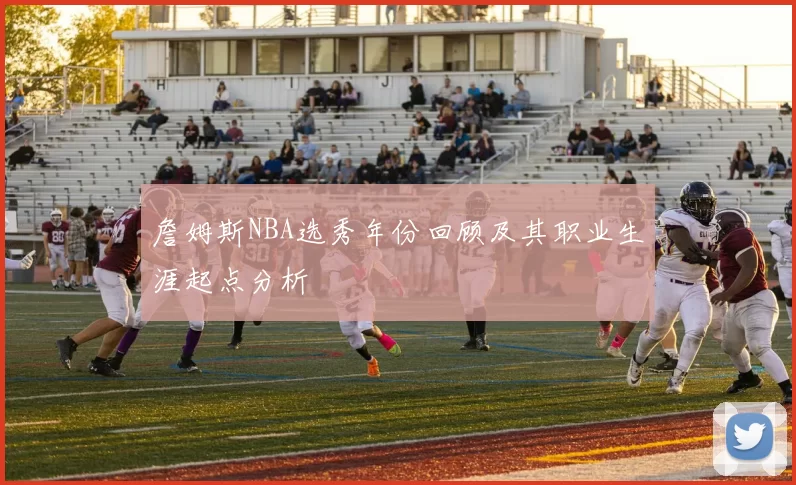 詹姆斯NBA选秀年份回顾及其职业生涯起点分析