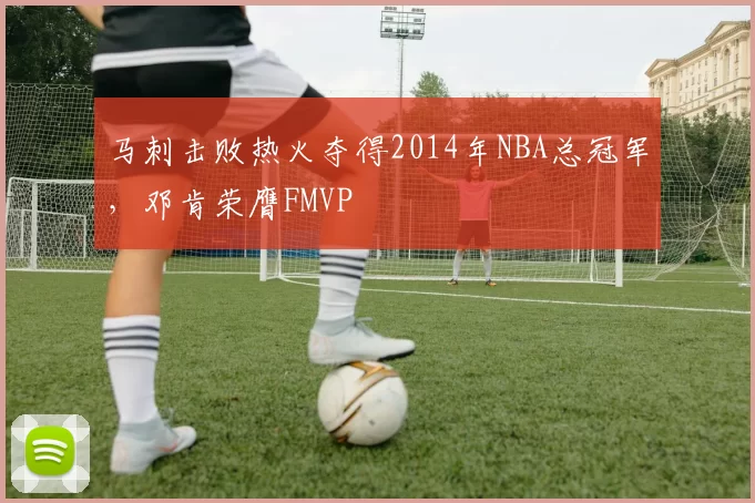 马刺击败热火夺得2014年NBA总冠军,邓肯荣膺FMVP