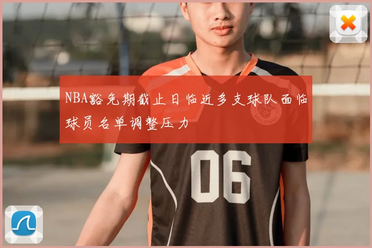 NBA豁免期截止日临近多支球队面临球员名单调整压力