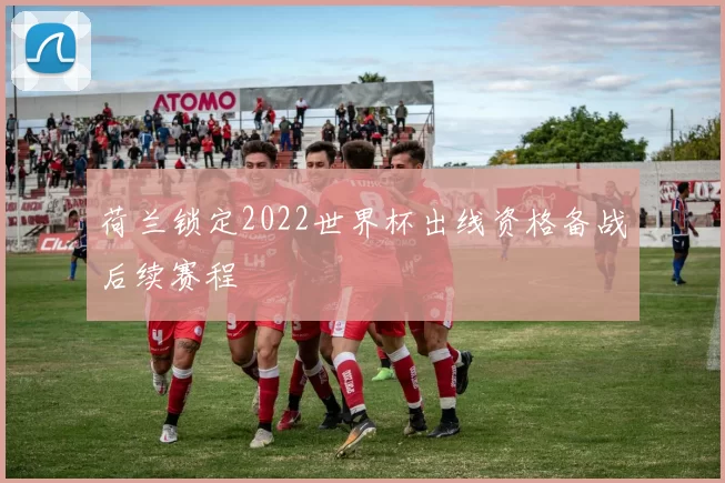 荷兰锁定2022世界杯出线资格备战后续赛程