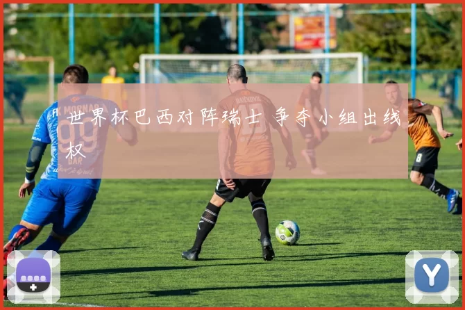 世界杯巴西对阵瑞士 争夺小组出线权