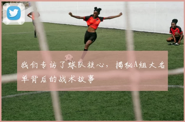 我们专访了球队核心，揭秘A组大名单背后的战术故事