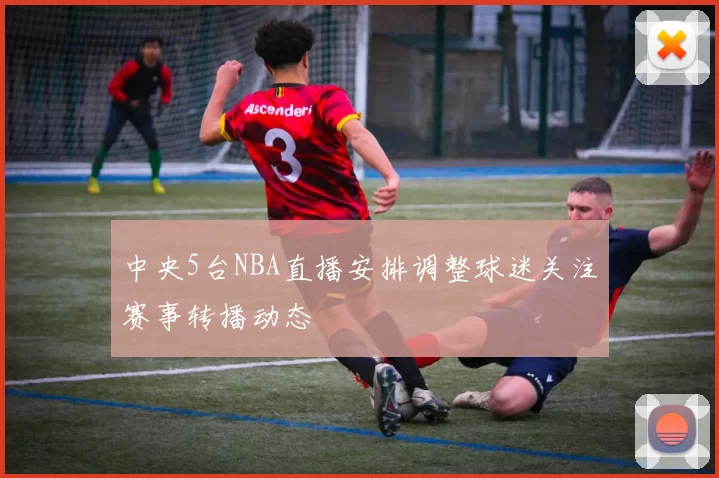 中央5台NBA直播安排调整球迷关注赛事转播动态