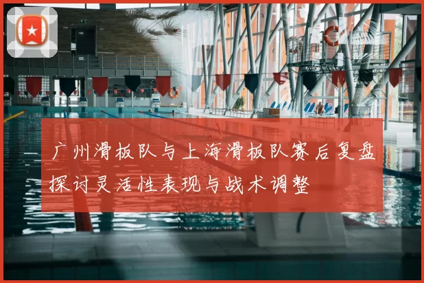 广州滑板队与上海滑板队赛后复盘探讨灵活性表现与战术调整
